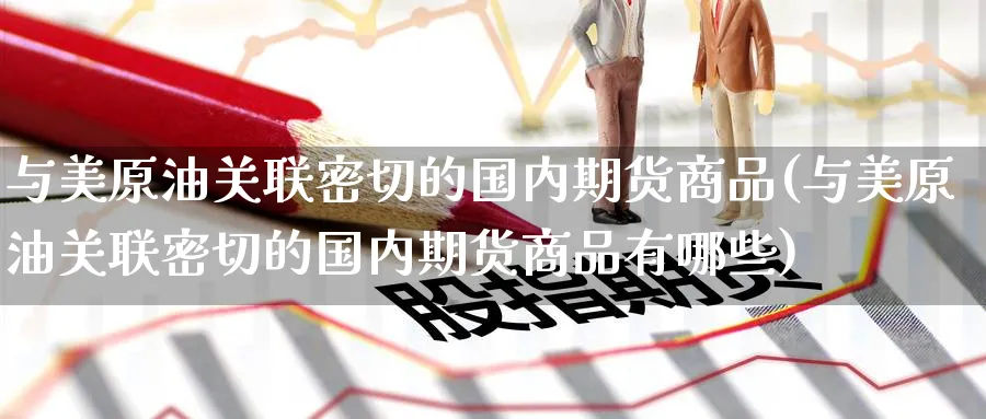 与美原油关联密切的国内期货商品(与美原油关联密切的国内期货商品有哪些)