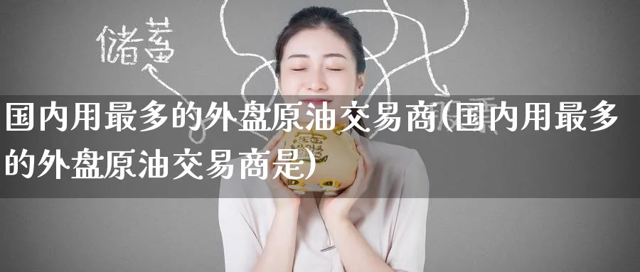 国内用最多的外盘原油交易商(国内用最多的外盘原油交易商是)