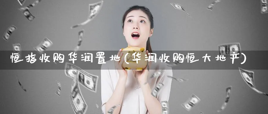 恒指收购华润置地(华润收购恒大地产)