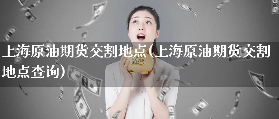 上海原油期货交割地点(上海原油期货交割地点查询)