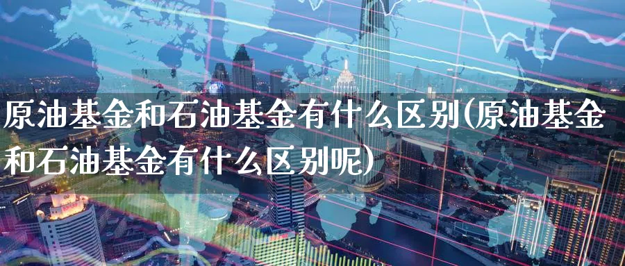 原油基金和石油基金有什么区别(原油基金和石油基金有什么区别呢)