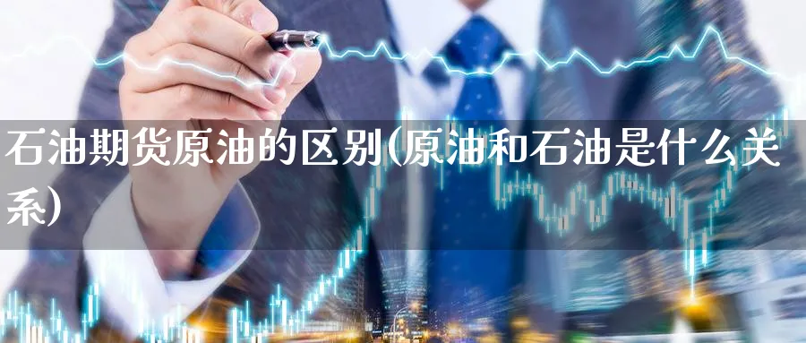 石油期货原油的区别(原油和石油是什么关系)