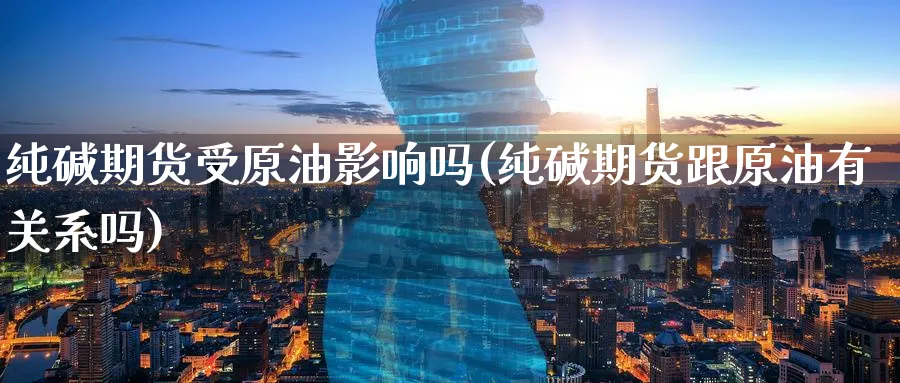 纯碱期货受原油影响吗(纯碱期货跟原油有关系吗)