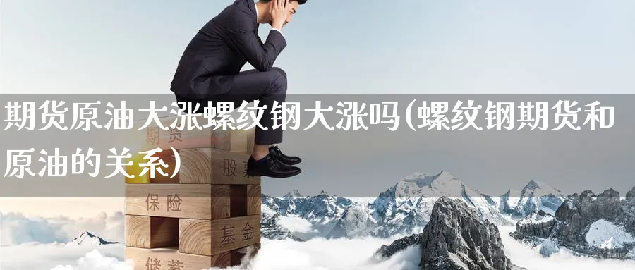 期货原油大涨螺纹钢大涨吗(螺纹钢期货和原油的关系)