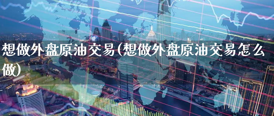 想做外盘原油交易(想做外盘原油交易怎么做)