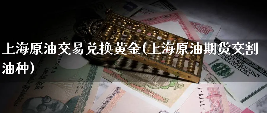 上海原油交易兑换黄金(上海原油期货交割油种)