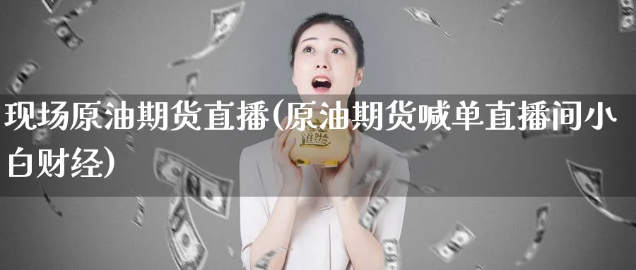 现场原油期货直播(原油期货喊单直播间小白财经)