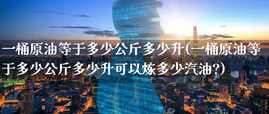 一桶原油等于多少公斤多少升(一桶原油等于多少公斤多少升可以炼多少汽油?)
