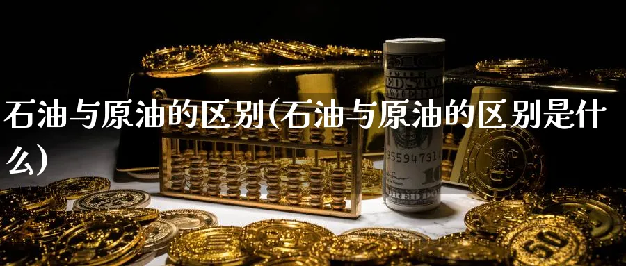 石油与原油的区别(石油与原油的区别是什么)