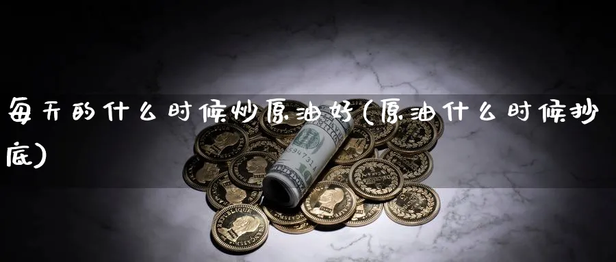 每天的什么时候炒原油好(原油什么时候抄底)