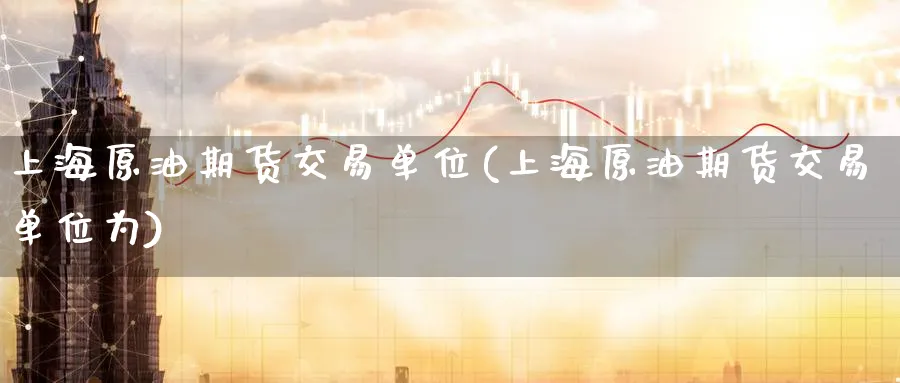 上海原油期货交易单位(上海原油期货交易单位为)