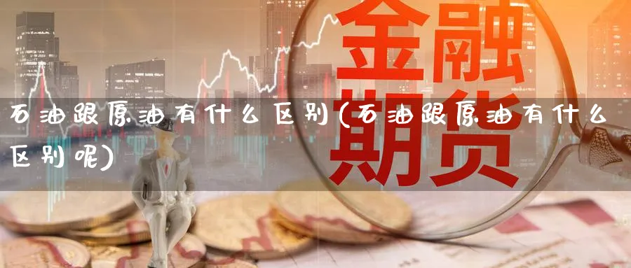 石油跟原油有什么区别(石油跟原油有什么区别呢)