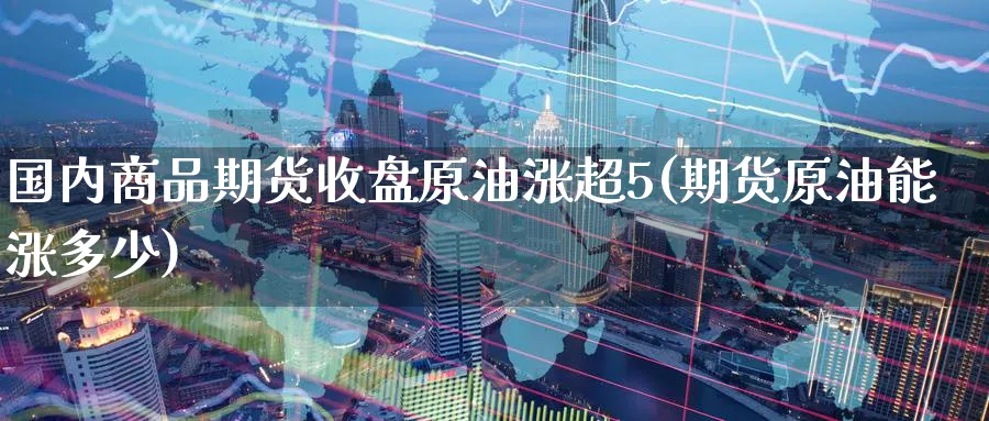 国内商品期货收盘原油涨超5(期货原油能涨多少)