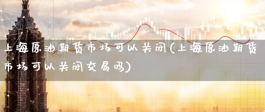 上海原油期货市场可以关闭(上海原油期货市场可以关闭交易吗)