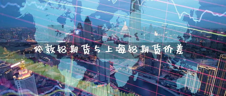伦敦铝期货与上海铝期货价差