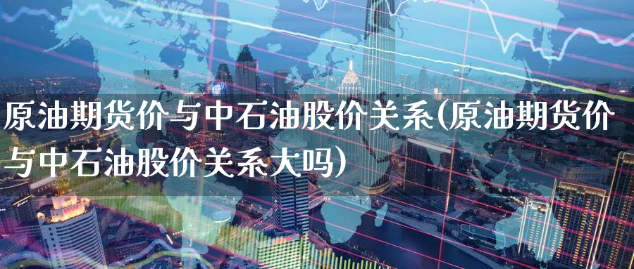 原油期货价与中石油股价关系(原油期货价与中石油股价关系大吗)