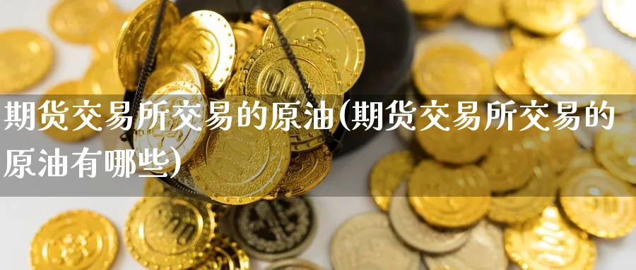 期货交易所交易的原油(期货交易所交易的原油有哪些)