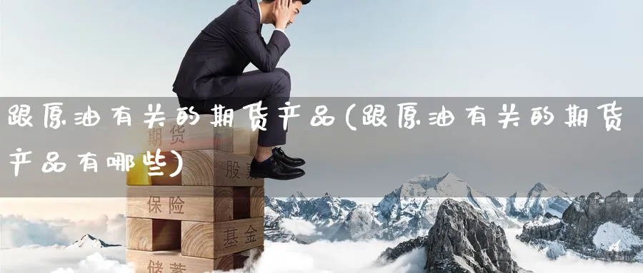 跟原油有关的期货产品(跟原油有关的期货产品有哪些)