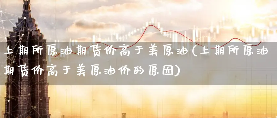 上期所原油期货价高于美原油(上期所原油期货价高于美原油价的原因)