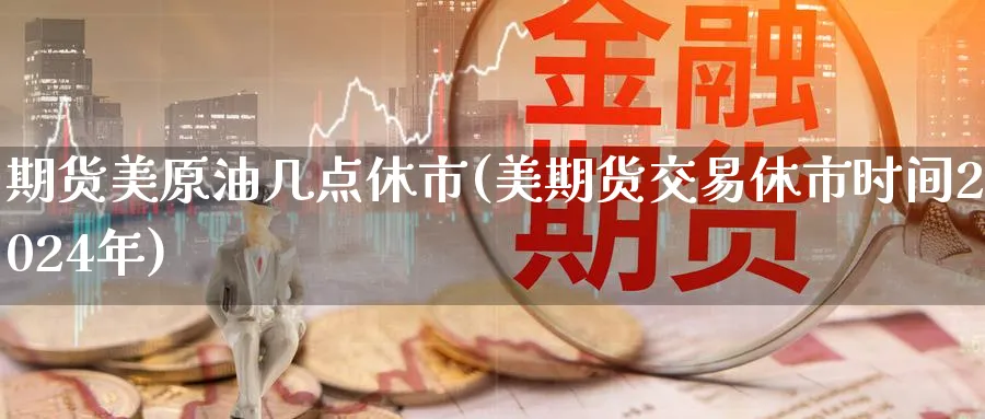 期货美原油几点休市(美期货交易休市时间2024年)
