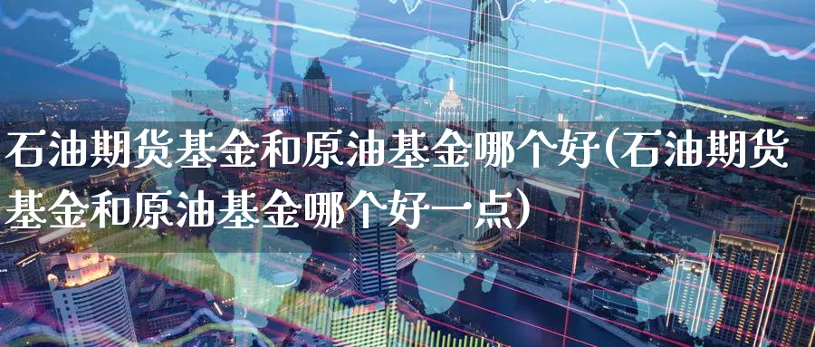 石油期货基金和原油基金哪个好(石油期货基金和原油基金哪个好一点)