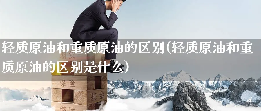 轻质原油和重质原油的区别(轻质原油和重质原油的区别是什么)