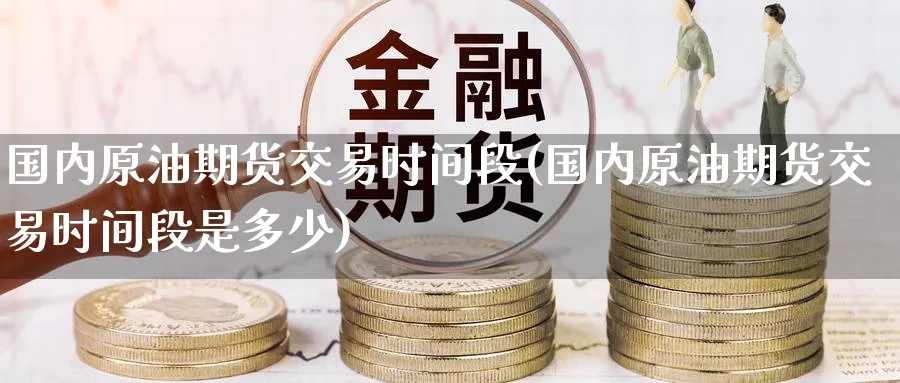 国内原油期货交易时间段(国内原油期货交易时间段是多少)