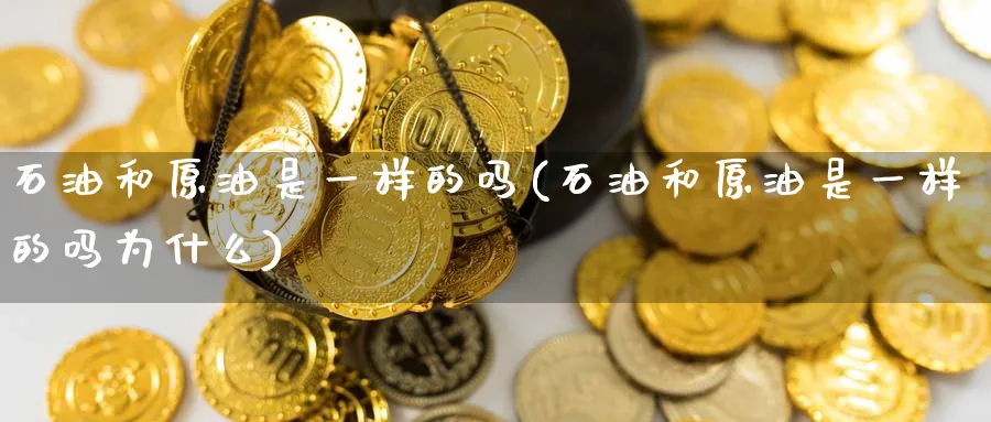 石油和原油是一样的吗(石油和原油是一样的吗为什么)