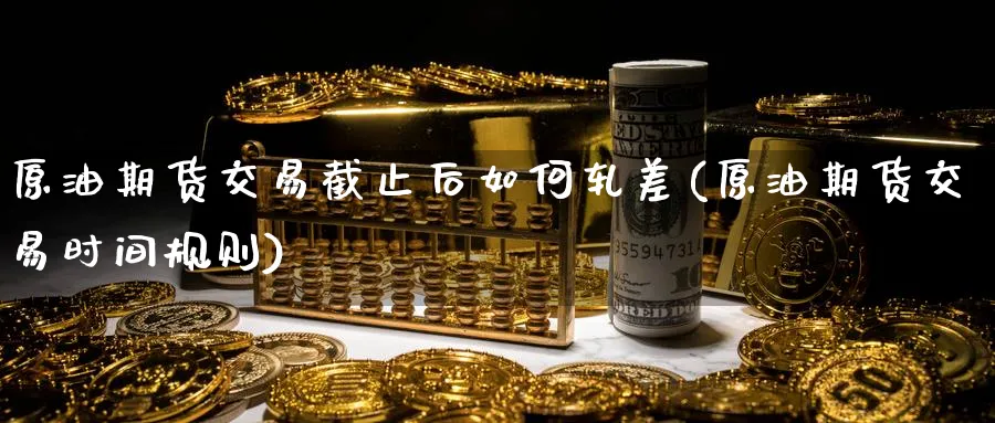 原油期货交易截止后如何轧差(原油期货交易时间规则)