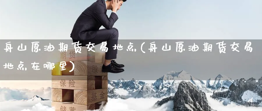 舟山原油期货交易地点(舟山原油期货交易地点在哪里)