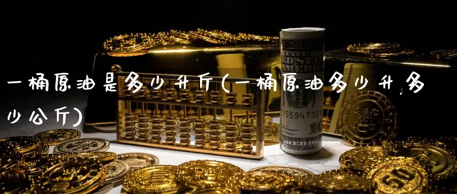 一桶原油是多少升斤(一桶原油多少升,多少公斤)