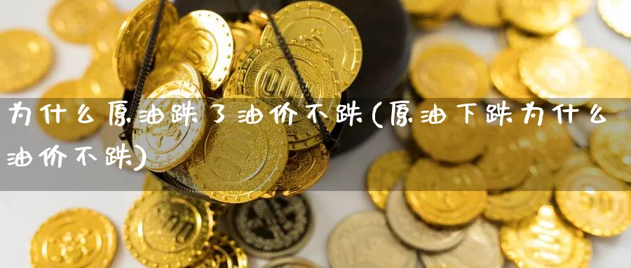 为什么原油跌了油价不跌(原油下跌为什么油价不跌)