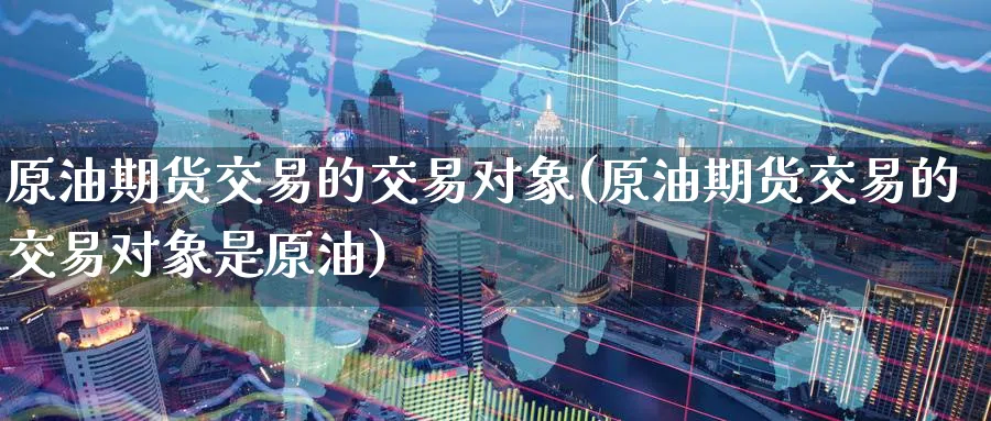 原油期货交易的交易对象(原油期货交易的交易对象是原油)