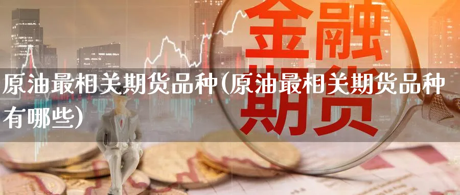 原油最相关期货品种(原油最相关期货品种有哪些)