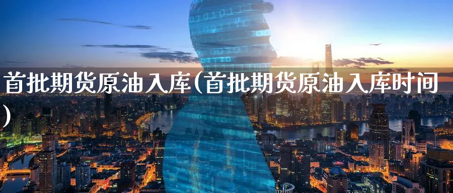 首批期货原油入库(首批期货原油入库时间)