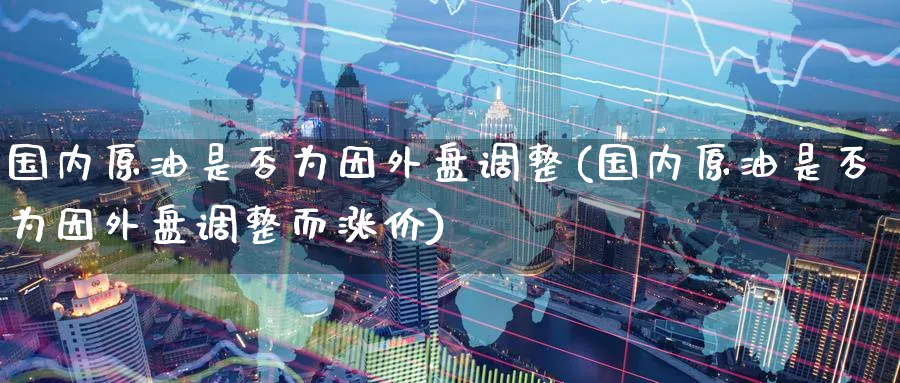 国内原油是否为因外盘调整(国内原油是否为因外盘调整而涨价)