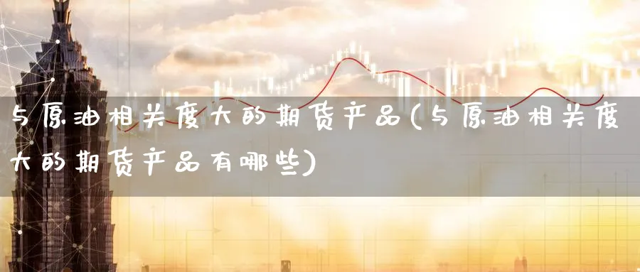 与原油相关度大的期货产品(与原油相关度大的期货产品有哪些)