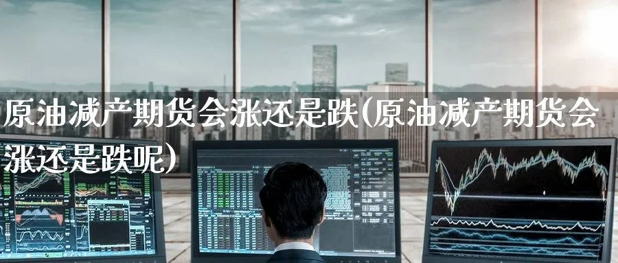 原油减产期货会涨还是跌(原油减产期货会涨还是跌呢)