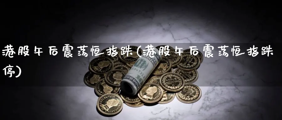 港股午后震荡恒指跌(港股午后震荡恒指跌停)