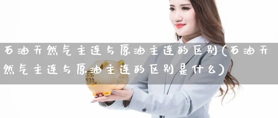 石油天然气主连与原油主连的区别(石油天然气主连与原油主连的区别是什么)