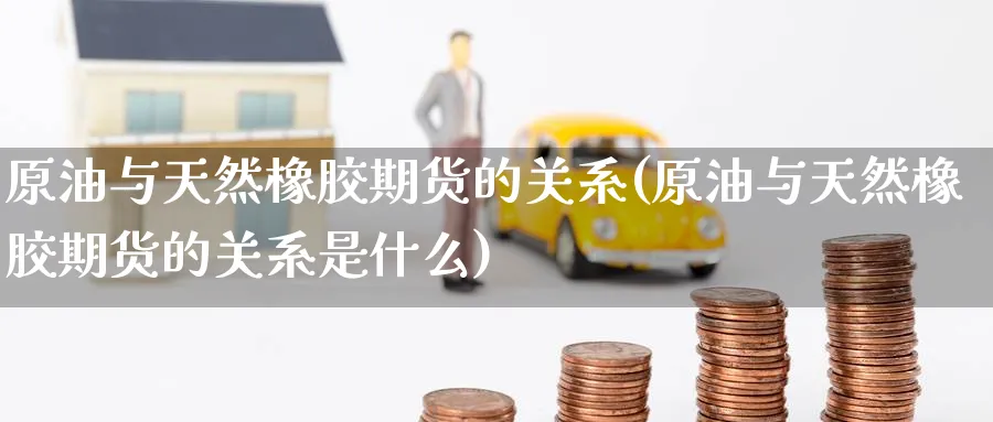 原油与天然橡胶期货的关系(原油与天然橡胶期货的关系是什么)