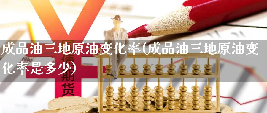 成品油三地原油变化率(成品油三地原油变化率是多少)
