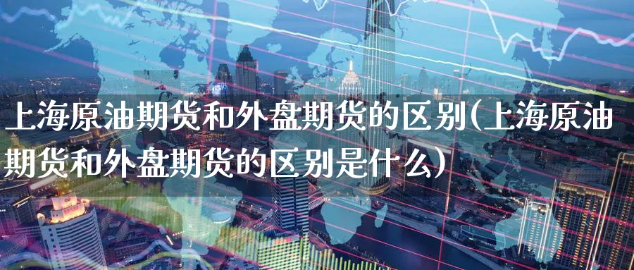 上海原油期货和外盘期货的区别(上海原油期货和外盘期货的区别是什么)