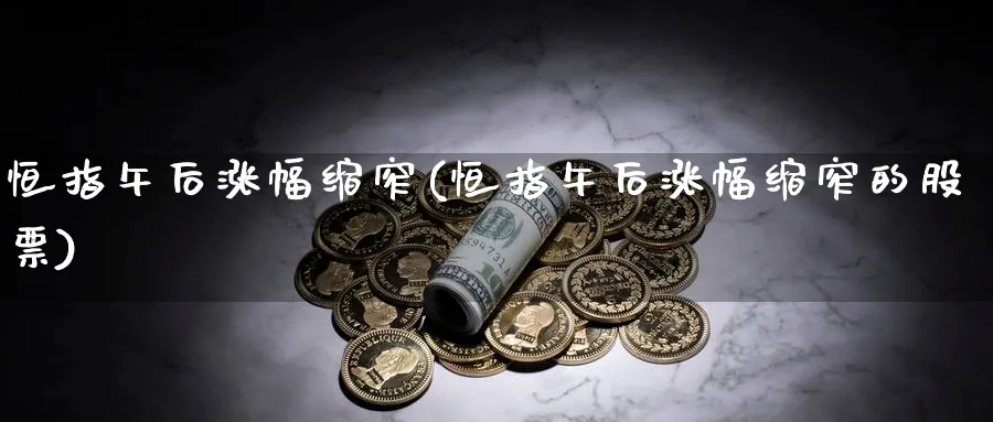 恒指午后涨幅缩窄(恒指午后涨幅缩窄的股票)