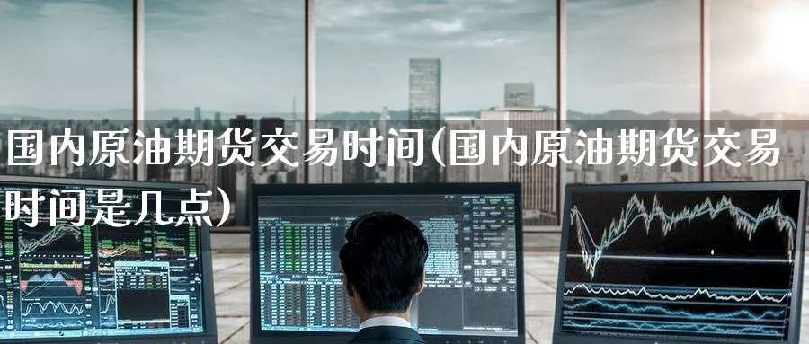 国内原油期货交易时间(国内原油期货交易时间是几点)