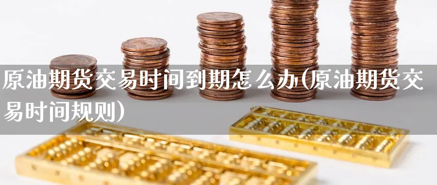 原油期货交易时间到期怎么办(原油期货交易时间规则)