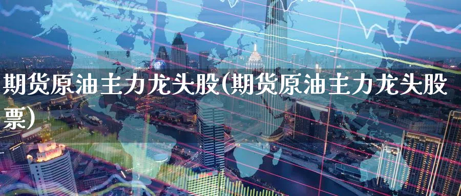 期货原油主力龙头股(期货原油主力龙头股票)