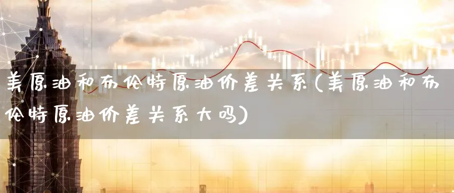 美原油和布伦特原油价差关系(美原油和布伦特原油价差关系大吗)
