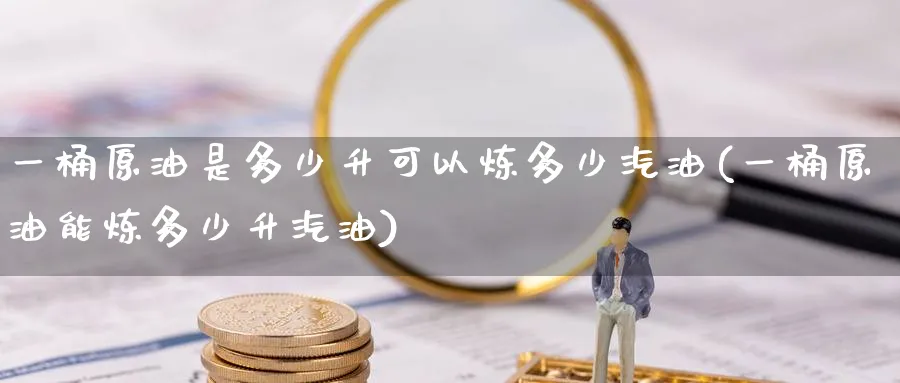 一桶原油是多少升可以炼多少汽油(一桶原油能炼多少升汽油)