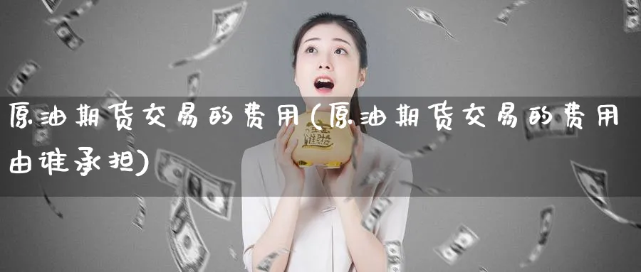 原油期货交易的费用(原油期货交易的费用由谁承担)